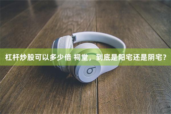 杠杆炒股可以多少倍 祠堂，到底是阳宅还是阴宅？