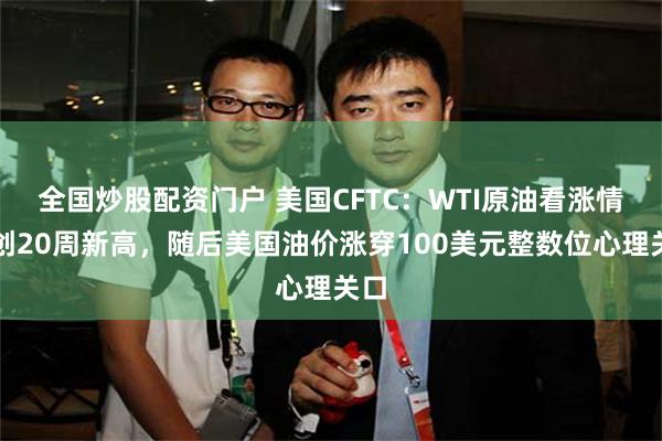 全国炒股配资门户 美国CFTC：WTI原油看涨情绪创20周新高，随后美国油价涨穿100美元整数位心理关口