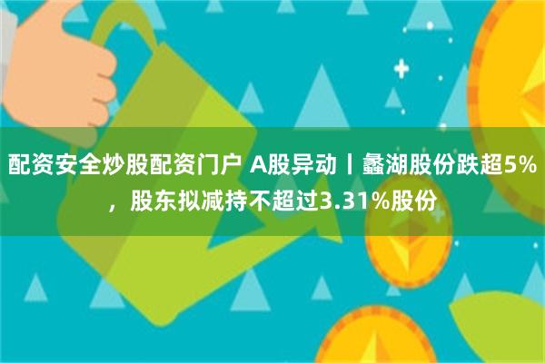配资安全炒股配资门户 A股异动丨蠡湖股份跌超5%，股东拟减持不超过3.31%股份